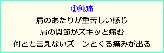 ①鈍痛。肩のあたりが重苦しい感じ。肩関節がズキッと痛む。何とも言えないズーンとした痛みが出る。