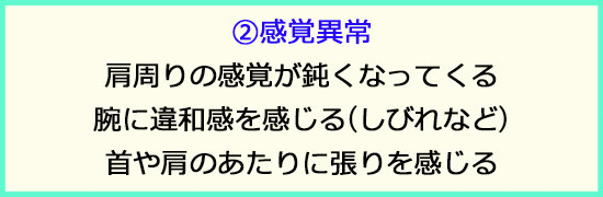 ②感覚異常。肩周りの感覚が鈍くなってくる。腕に違和感を感じる、しびれなど。首や肩周りに張りを感じる。