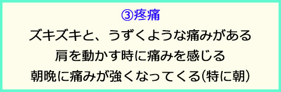 ③疼痛。ズキズキと疼くような痛みが出る。肩を動かす時に痛みが出る。朝晩の痛みが強くなってくる。特に朝。