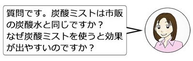 質問です。炭酸ミストは市販の炭酸水と同じですか？なぜ炭酸ミストを使うと効果が出やすいのですか？