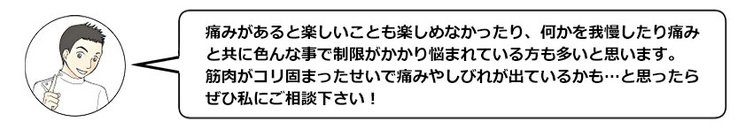 痛みがあると楽しいことも楽しめなかったり、何かを我慢したり痛みと共に色んな事で制限がかかり悩まれている方も多いと思います。筋肉がコリ固まって痛みやしびれが出ているかも…と思ったら、ぜひ私にご相談下さい！