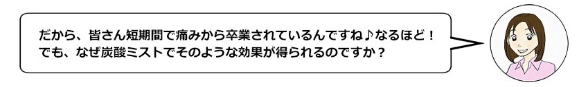 だから、皆さん短期間で痛みから卒業されているんですね♪なるほど！でも、なぜ炭酸ミストでそのような効果が得られるのですか？