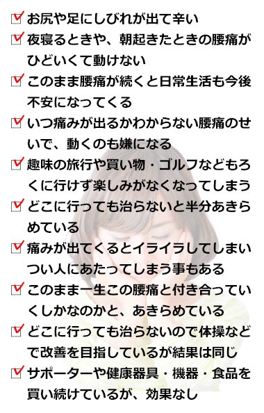 腰痛から、お尻や足にしびれがきて辛い。夜寝るときや、朝起きたときの腰痛がひどいくて動けない。 このまま腰痛が続くと日常生活もろくに送ることができなくなってしまうんじゃないかと不安になっている。いつ痛みが出るかわからない腰痛のせいで、外に出るのも嫌になる。趣味の旅行や買い物・ゴルフなどもろくにいけず楽しみがなくなってしまう。どこに行っても治らないと半分あきらめている。痛みが出てくるとイライラしてしまい人にあたってしまう事もある。このまま一生この腰痛と付き合っていくしかなのかと、あきらめている。どこに行っても治らないので体操などで改善を目指しているが結果は同じだ。サポーターや健康器具・機器・食品を買い続けているが効果がなかった。