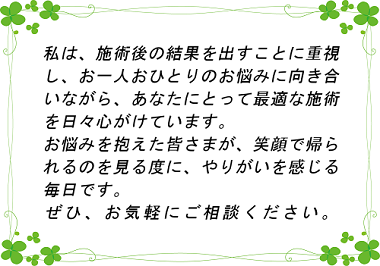 当院は施術後の結果を出すことに重視し、お一人おひとりのお悩みに真摯に向き合いながら、あなたにとって最適な施術を心がけております。お悩みを抱えた皆様が笑顔で帰られるのを見るたびにやりがいを感じております。是非一度ご相談くださいませ。